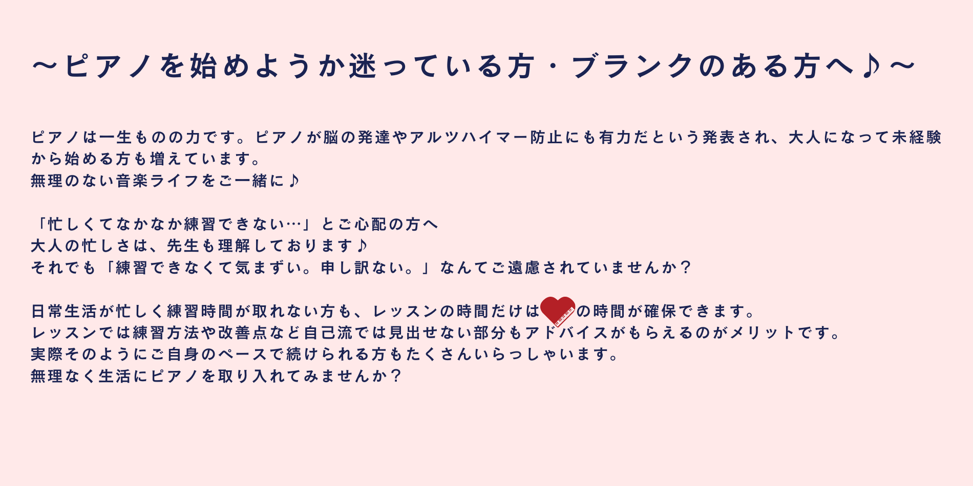 ピアノは一生ものの力です。ピアノが脳の発達やアルツハイマー防止にも有力だという発表され、大人になって未経験から始める方も増えています。 無理のない音楽ライフをご一緒に♪ 「忙しくてなかなか練習できない…」とご心配の方へ 大人の忙しさは、先生も理解しております♪ それでも「練習できなくて気まずい。申し訳ない。」なんてご遠慮されていませんか？ 日常生活が忙しく練習時間が取れない方も、レッスンの時間だけはピアノの時間が確保できます。 レッスンでは練習方法や改善点など自己流では見出せない部分もアドバイスがもらえるのがメリットです。 実際そのようにご自身のペースで続けられる方もたくさんいらっしゃいます。 無理なく生活にピアノを取り入れてみませんか？