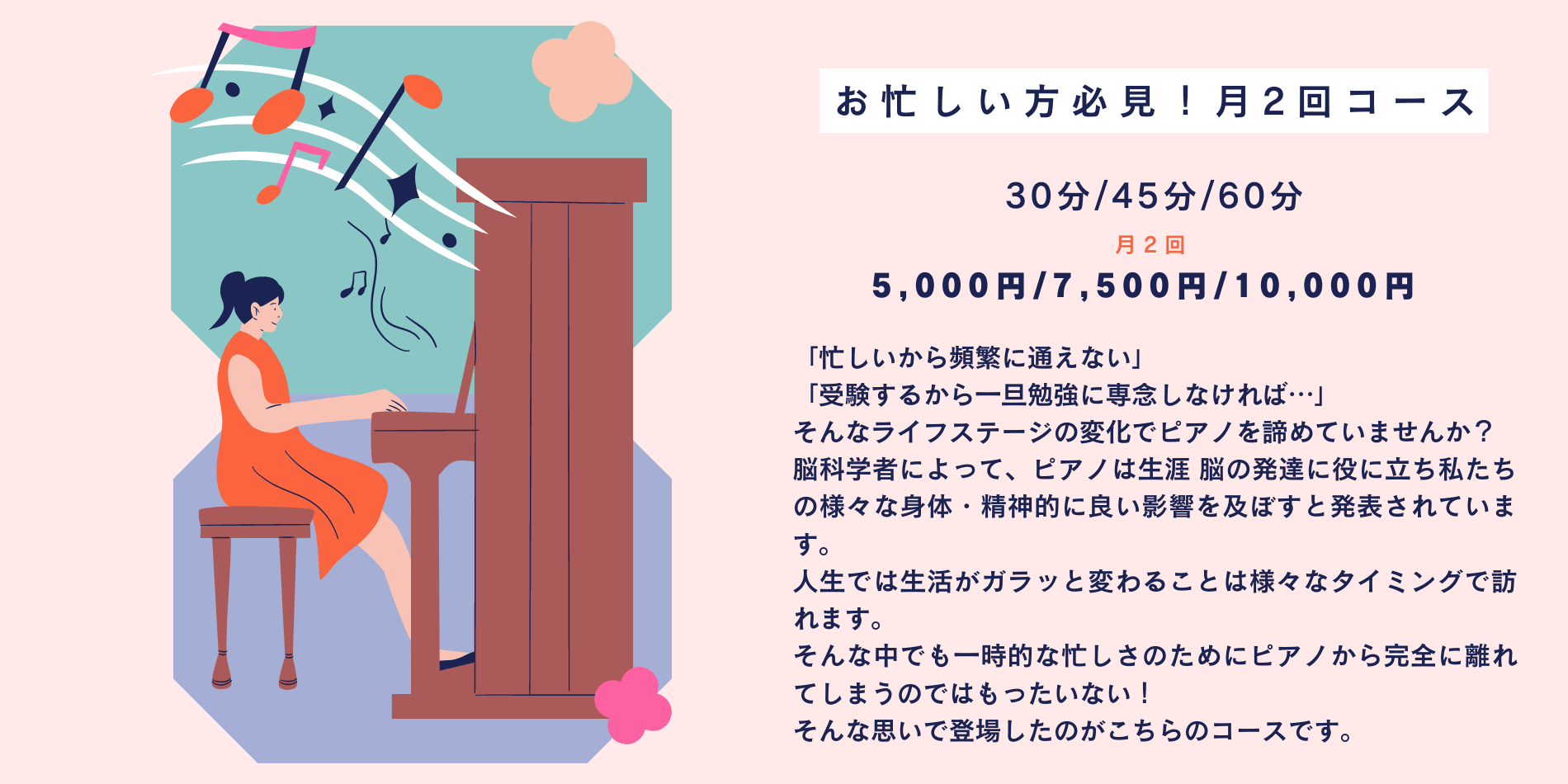 「忙しいから頻繁に通えない」 「受験するから一旦勉強に専念しなければ…」 そんなライフステージの変化でピアノを諦めていませんか？ 脳科学者によって、ピアノは生涯 脳の発達に役に立ち私たちの様々な身体・精神的に良い影響を及ぼすと発表されています。 人生では生活がガラッと変わることは様々なタイミングで訪れます。 そんな中でも一時的な忙しさのためにピアノから完全に離れてしまうのではもったいない！ そんな思いで登場したのがこちらのコースです。