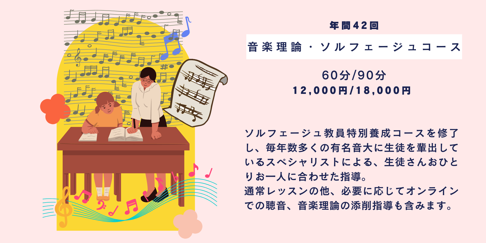 ソルフェージュ教員特別養成コースを修了し、毎年数多くの有名音大に生徒を輩出しているスペシャリストによる、生徒さんおひとりお一人に合わせた指導。 通常レッスンの他、必要に応じてオンラインでの聴音、音楽理論の添削指導も含みます。